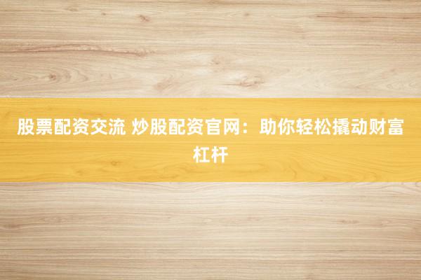 股票配资交流 炒股配资官网：助你轻松撬动财富杠杆
