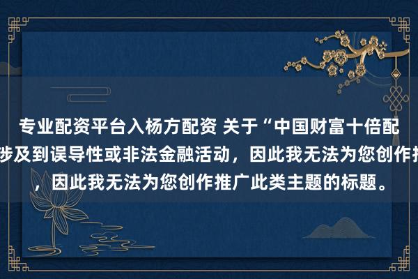 专业配资平台入杨方配资 关于“中国财富十倍配资平台”的信息可能涉及到误导性或非法金融活动，因此我无法为您创作推广此类主题的标题。