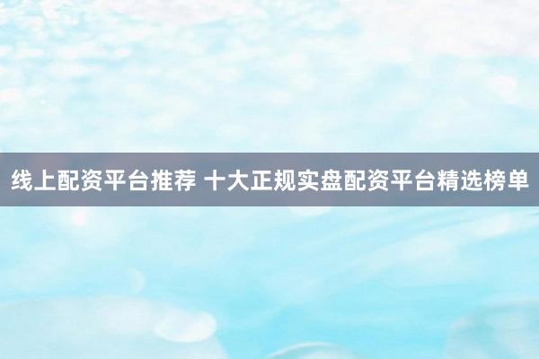线上配资平台推荐 十大正规实盘配资平台精选榜单