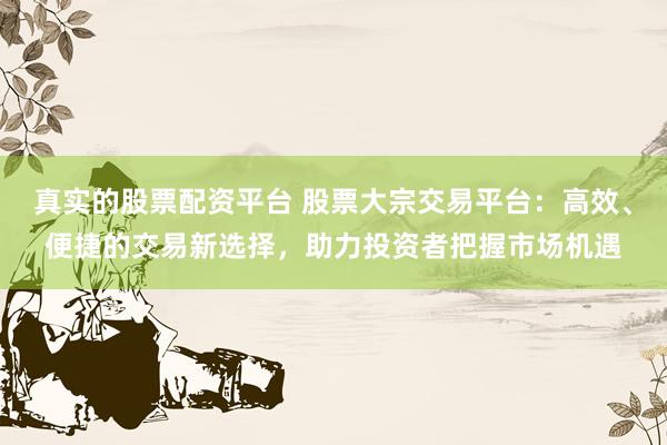 真实的股票配资平台 股票大宗交易平台：高效、便捷的交易新选择，助力投资者把握市场机遇
