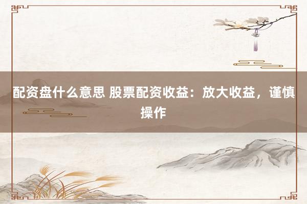 配资盘什么意思 股票配资收益：放大收益，谨慎操作