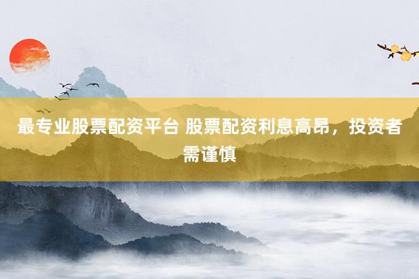 最专业股票配资平台 股票配资利息高昂，投资者需谨慎