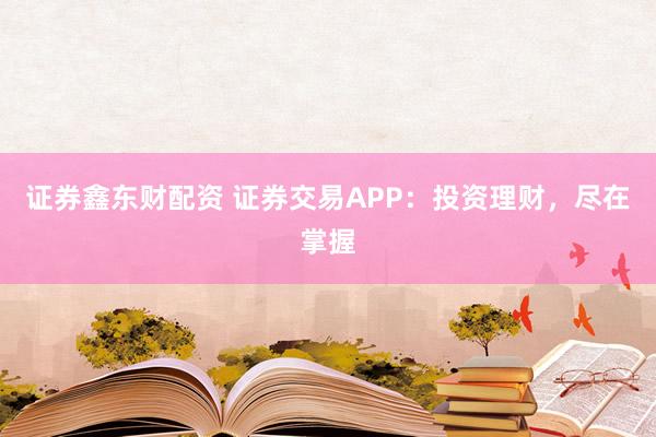 证券鑫东财配资 证券交易APP：投资理财，尽在掌握