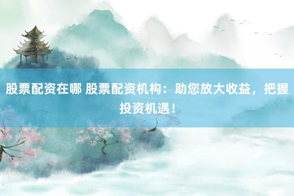 股票配资在哪 股票配资机构：助您放大收益，把握投资机遇！