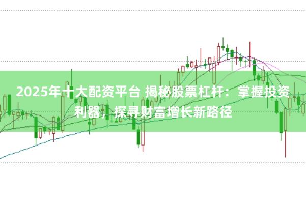 2025年十大配资平台 揭秘股票杠杆：掌握投资利器，探寻财富增长新路径