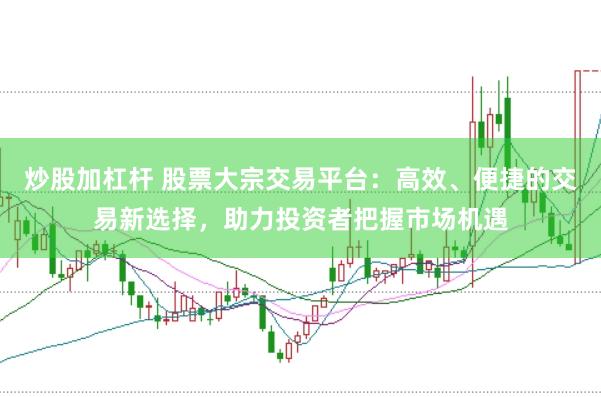 炒股加杠杆 股票大宗交易平台：高效、便捷的交易新选择，助力投资者把握市场机遇