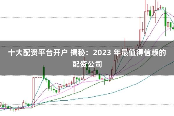 十大配资平台开户 揭秘：2023 年最值得信赖的配资公司
