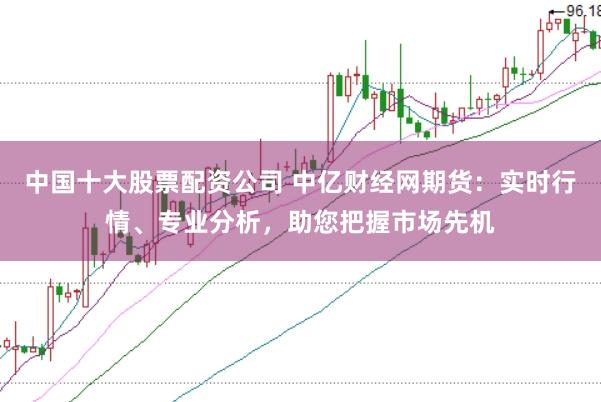 中国十大股票配资公司 中亿财经网期货：实时行情、专业分析，助您把握市场先机
