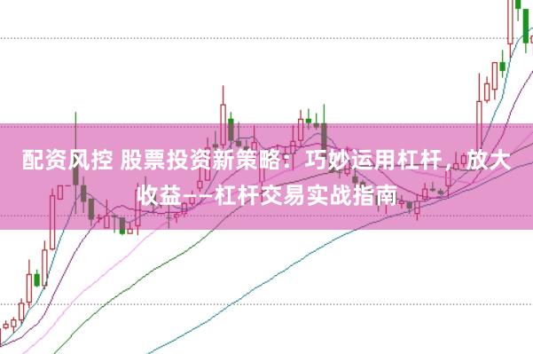 配资风控 股票投资新策略：巧妙运用杠杆，放大收益——杠杆交易实战指南