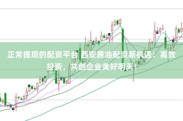 正常提现的配资平台 西安原油配资新机遇：高效投资，共创企业美好明天！