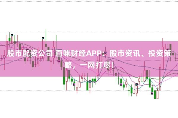 股市配资公司 百味财经APP：股市资讯、投资策略，一网打尽！