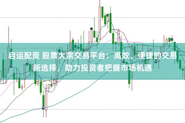 启运配资 股票大宗交易平台：高效、便捷的交易新选择，助力投资者把握市场机遇