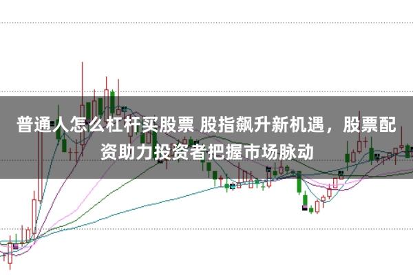 普通人怎么杠杆买股票 股指飙升新机遇，股票配资助力投资者把握市场脉动
