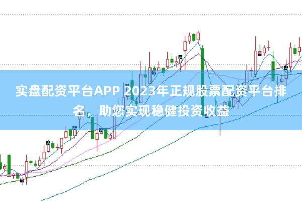 实盘配资平台APP 2023年正规股票配资平台排名，助您实现稳健投资收益
