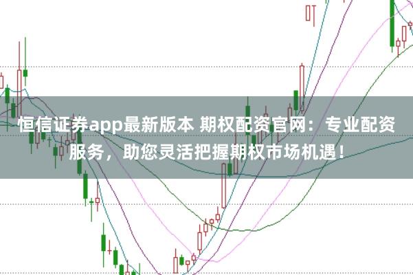 恒信证券app最新版本 期权配资官网：专业配资服务，助您灵活把握期权市场机遇！