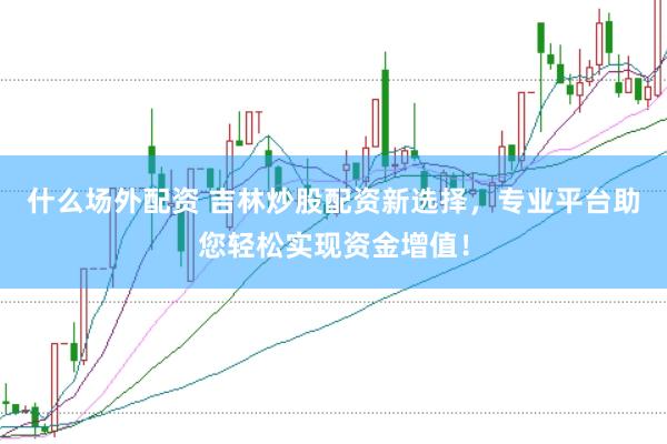 什么场外配资 吉林炒股配资新选择，专业平台助您轻松实现资金增值！