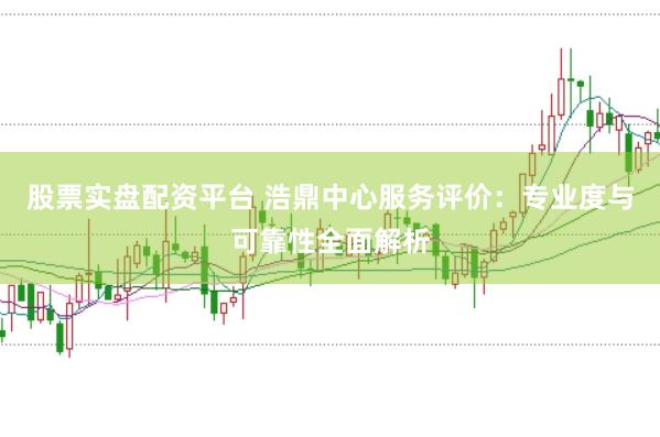 股票实盘配资平台 浩鼎中心服务评价：专业度与可靠性全面解析