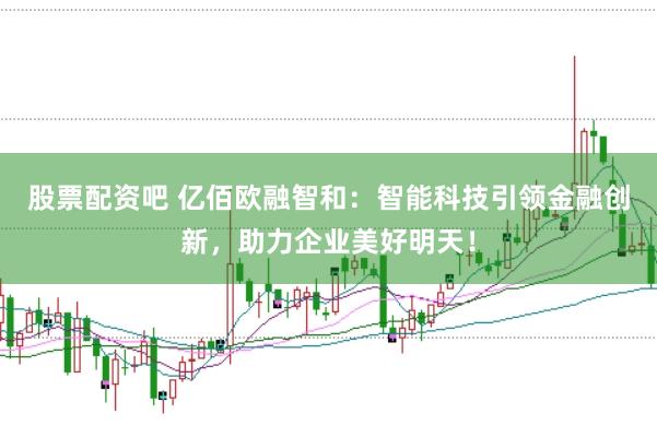 股票配资吧 亿佰欧融智和：智能科技引领金融创新，助力企业美好明天！