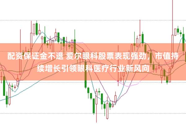 配资保证金不退 爱尔眼科股票表现强劲，市值持续增长引领眼科医疗行业新风向