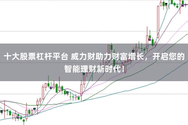 十大股票杠杆平台 威力财助力财富增长，开启您的智能理财新时代！