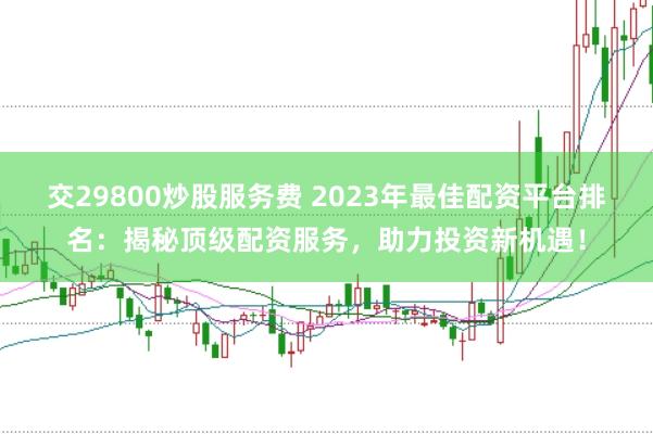 交29800炒股服务费 2023年最佳配资平台排名：揭秘顶级配资服务，助力投资新机遇！