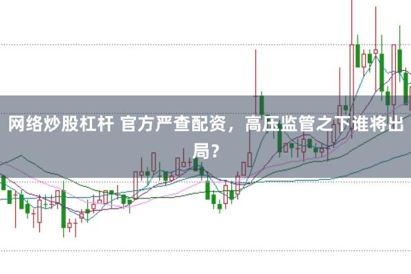 网络炒股杠杆 官方严查配资，高压监管之下谁将出局？