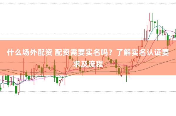 什么场外配资 配资需要实名吗？了解实名认证要求及流程