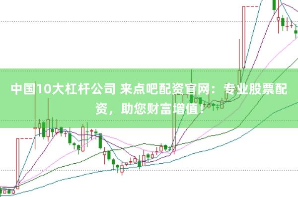 中国10大杠杆公司 来点吧配资官网：专业股票配资，助您财富增值！