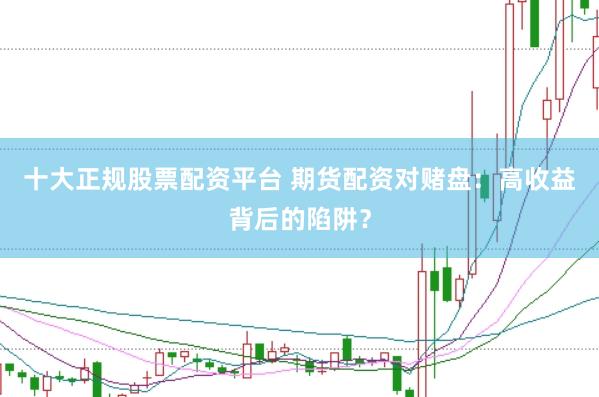 十大正规股票配资平台 期货配资对赌盘：高收益背后的陷阱？