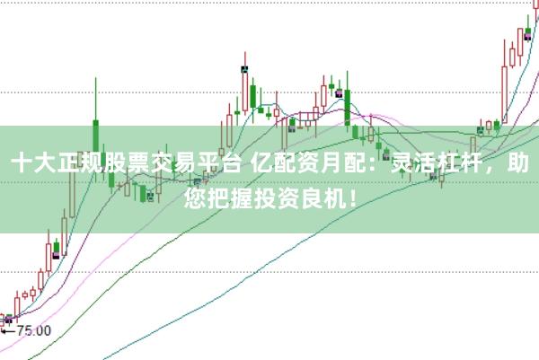 十大正规股票交易平台 亿配资月配：灵活杠杆，助您把握投资良机！
