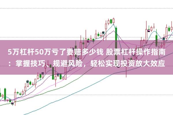 5万杠杆50万亏了要赔多少钱 股票杠杆操作指南：掌握技巧、规避风险，轻松实现投资放大效应