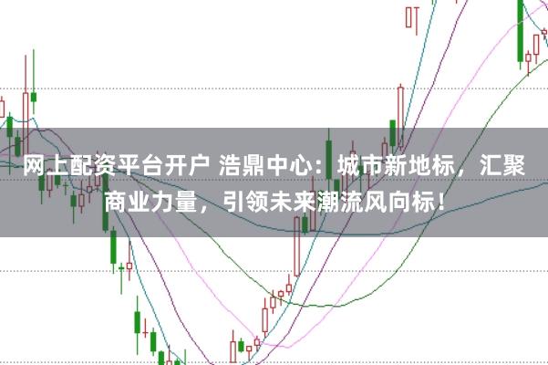 网上配资平台开户 浩鼎中心：城市新地标，汇聚商业力量，引领未来潮流风向标！