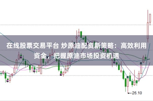 在线股票交易平台 炒原油配资新策略：高效利用资金，把握原油市场投资机遇