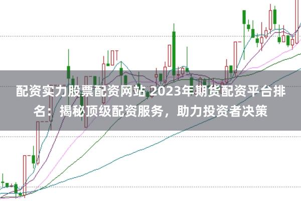 配资实力股票配资网站 2023年期货配资平台排名:揭秘顶级配资服务,助力投资者决策