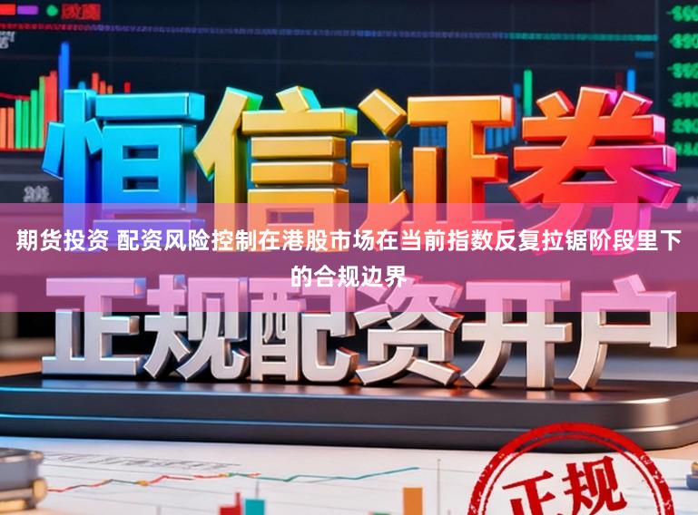 期货投资 配资风险控制在港股市场在当前指数反复拉锯阶段里下的合规边界