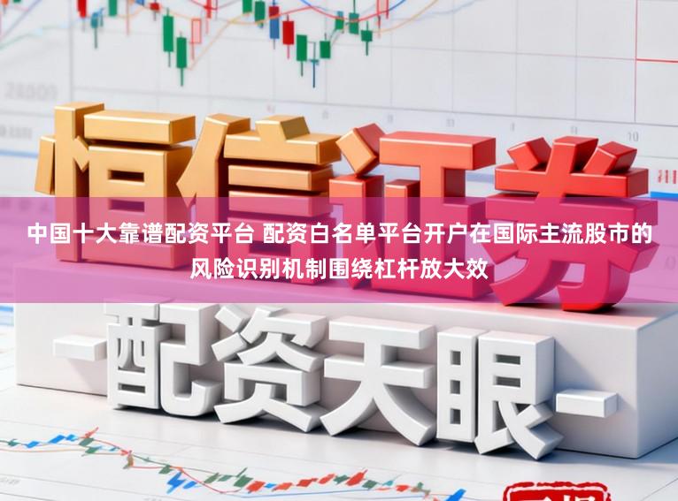 中国十大靠谱配资平台 配资白名单平台开户在国际主流股市的风险识别机制围绕杠杆放大效