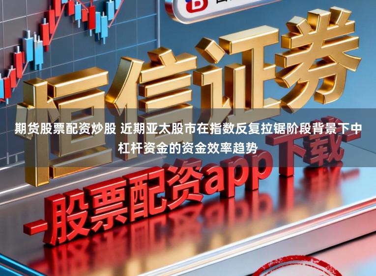 期货股票配资炒股 近期亚太股市在指数反复拉锯阶段背景下中杠杆资金的资金效率趋势