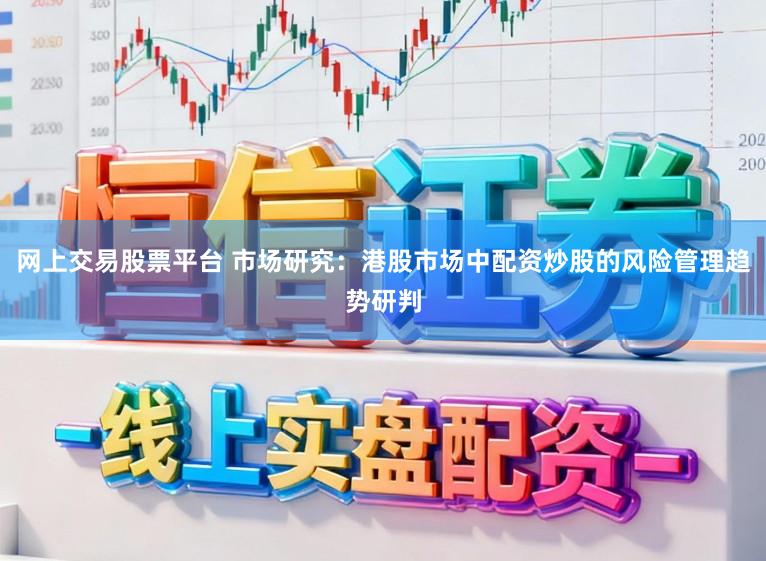 网上交易股票平台 市场研究：港股市场中配资炒股的风险管理趋势研判