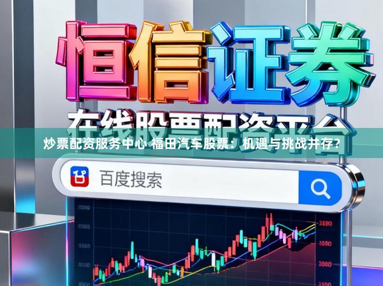 炒票配资服务中心 福田汽车股票：机遇与挑战并存？