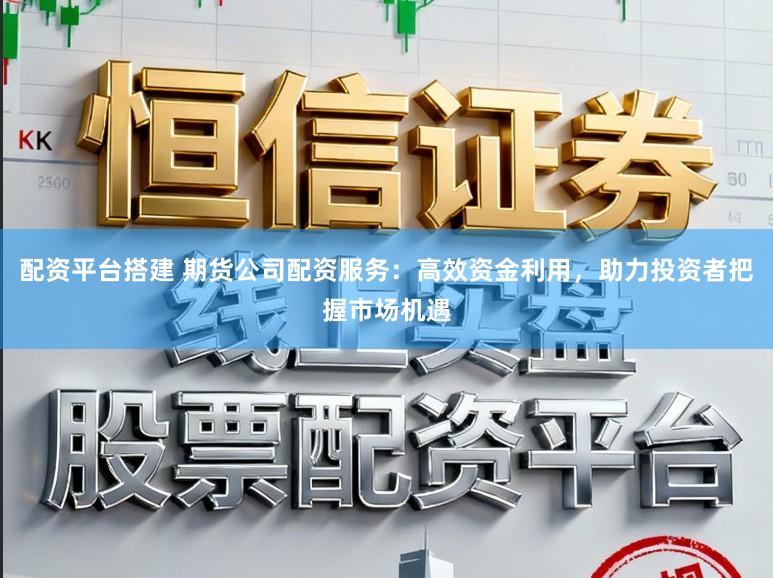 配资平台搭建 期货公司配资服务:高效资金利用,助力投资者把握市场机遇