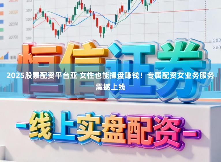 2025股票配资平台亚 女性也能操盘赚钱！专属配资女业务服务震撼上线