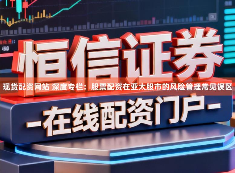 现货配资网站 深度专栏：股票配资在亚太股市的风险管理常见误区