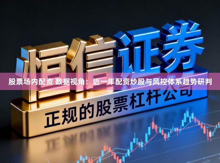 股票场内配资 数据视角：近一年配资炒股与风控体系趋势研判